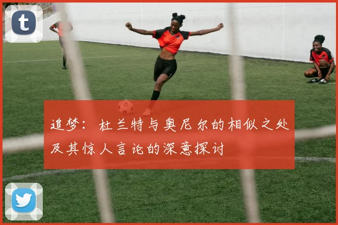 追梦：杜兰特与奥尼尔的相似之处及其惊人言论的深意探讨
