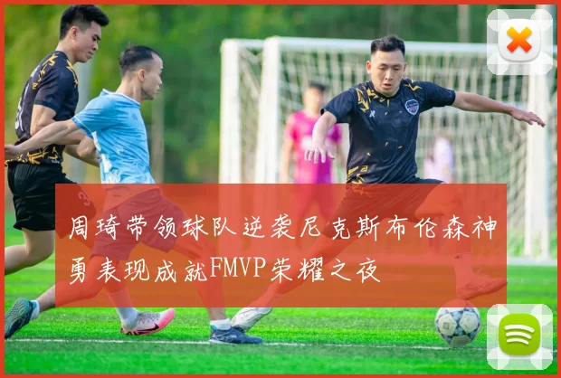 周琦带领球队逆袭尼克斯布伦森神勇表现成就FMVP荣耀之夜