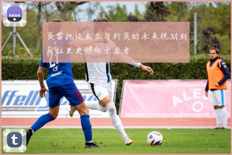 莫雷托谈米兰与科莫的未来规划利贝拉里更倾向于后者
