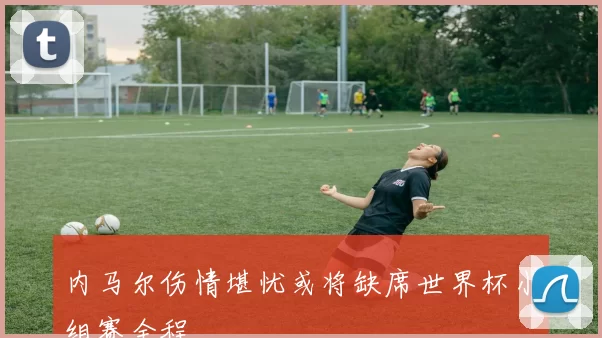 内马尔伤情堪忧或将缺席世界杯小组赛全程