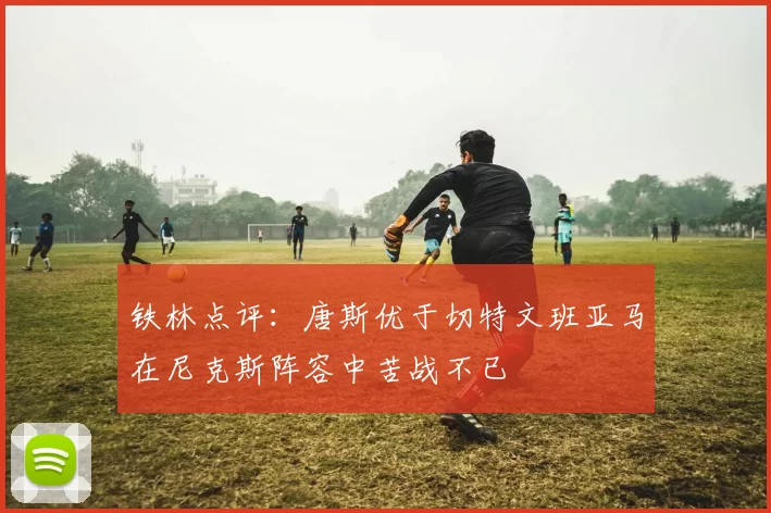 铁林点评：唐斯优于切特文班亚马在尼克斯阵容中苦战不已