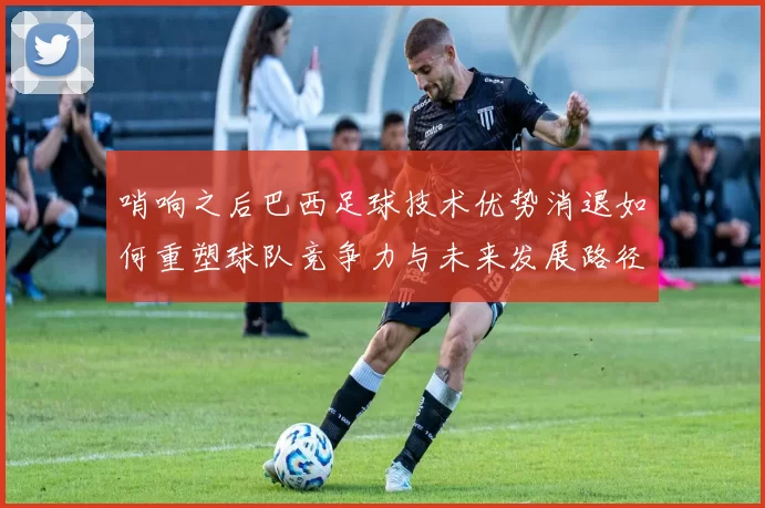 哨响之后巴西足球技术优势消退如何重塑球队竞争力与未来发展路径