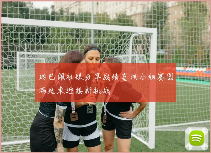 姆巴佩社媒分享战绩喜讯小组赛圆满结束迎接新挑战