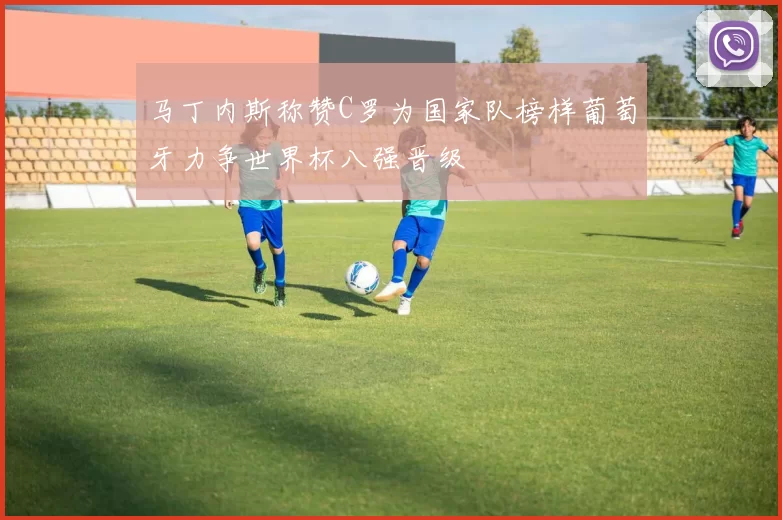 马丁内斯称赞C罗为国家队榜样葡萄牙力争世界杯八强晋级