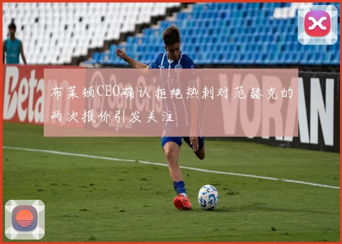布莱顿CEO确认拒绝热刺对范赫克的两次报价引发关注