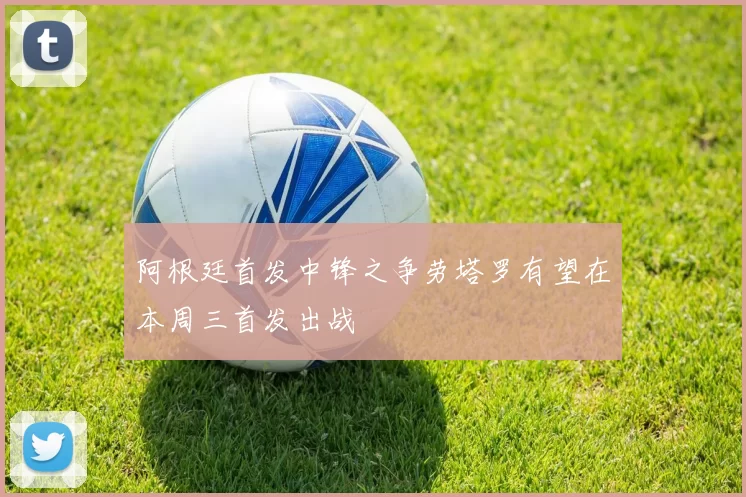 阿根廷首发中锋之争劳塔罗有望在本周三首发出战